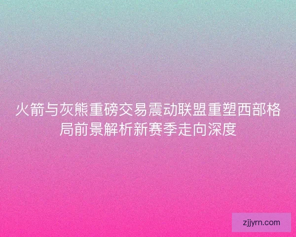 火箭与灰熊重磅交易震动联盟重塑西部格局前景解析新赛季走向深度 火箭与灰熊重磅交易震动联盟重塑西部格局前景解析新赛季走向深度