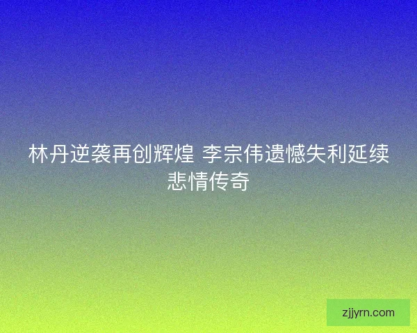 林丹逆袭再创辉煌 李宗伟遗憾失利延续悲情传奇