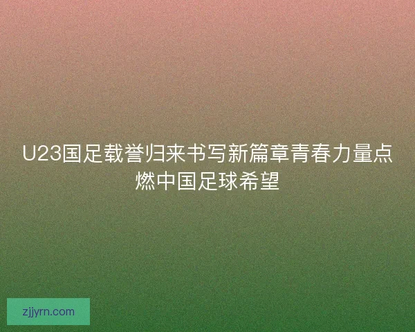 U23国足载誉归来书写新篇章青春力量点燃中国足球希望