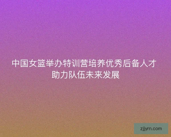 中国女篮举办特训营培养优秀后备人才 助力队伍未来发展 中国女篮举办特训营培养优秀后备人才 助力队伍未来发展