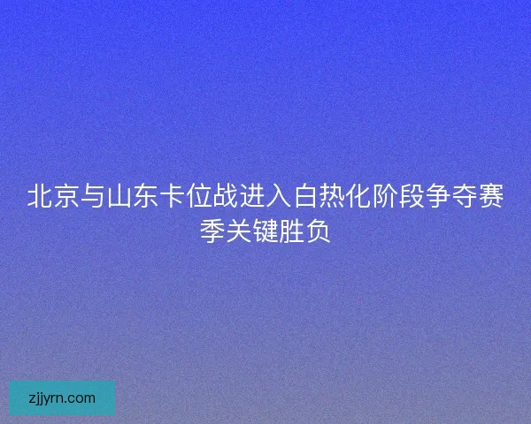 北京与山东卡位战进入白热化阶段争夺赛季关键胜负
