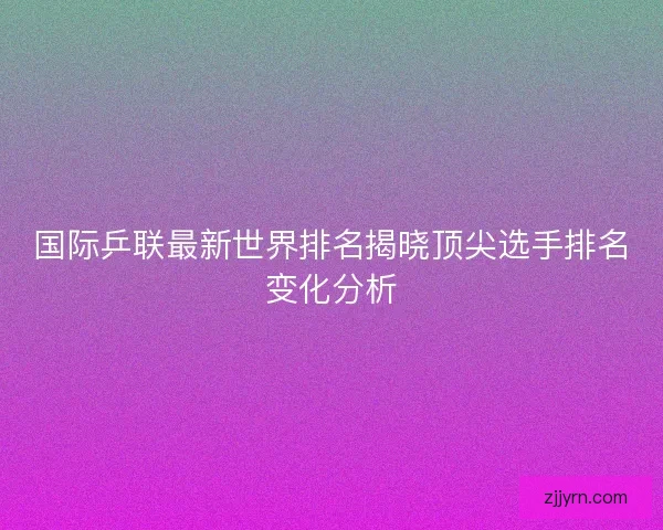 国际乒联最新世界排名揭晓顶尖选手排名变化分析