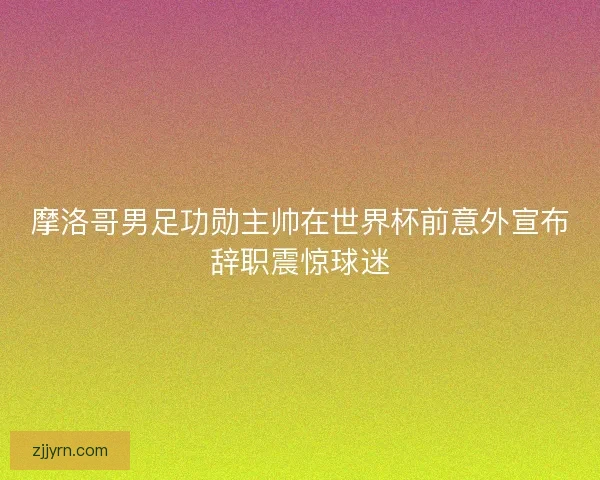 摩洛哥男足功勋主帅在世界杯前意外宣布辞职震惊球迷