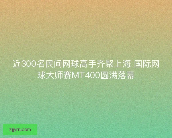 近300名民间网球高手齐聚上海 国际网球大师赛MT400圆满落幕