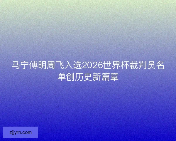 马宁傅明周飞入选2026世界杯裁判员名单创历史新篇章