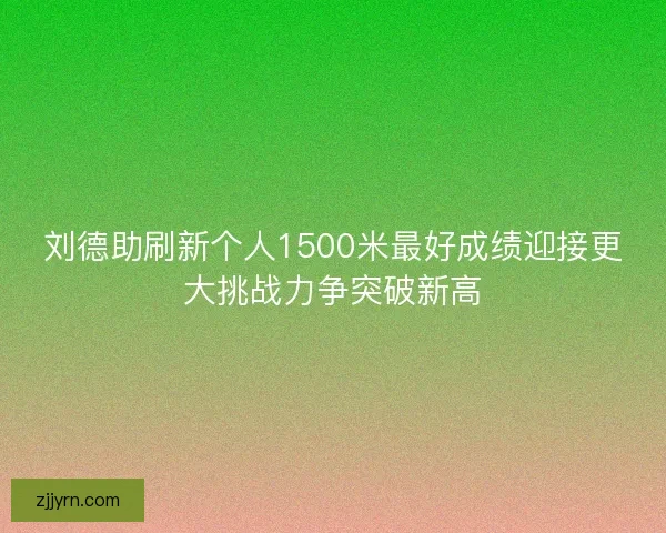 刘德助刷新个人1500米最好成绩迎接更大挑战力争突破新高