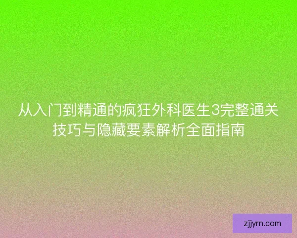 从入门到精通的疯狂外科医生3完整通关技巧与隐藏要素解析全面指南 从入门到精通的疯狂外科医生3完整通关技巧与隐藏要素解析全面指南