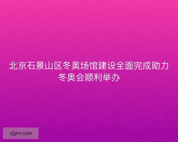 北京石景山区冬奥场馆建设全面完成助力冬奥会顺利举办