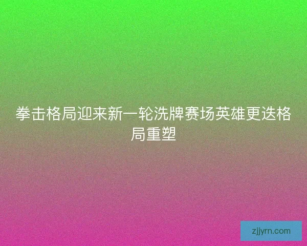 拳击格局迎来新一轮洗牌赛场英雄更迭格局重塑 拳击格局迎来新一轮洗牌赛场英雄更迭格局重塑