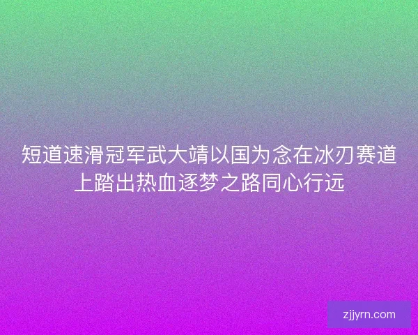 短道速滑冠军武大靖以国为念在冰刃赛道上踏出热血逐梦之路同心行远