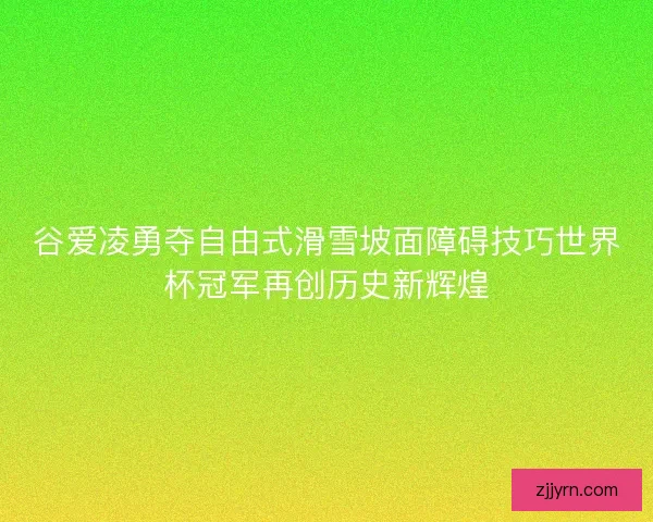 谷爱凌勇夺自由式滑雪坡面障碍技巧世界杯冠军再创历史新辉煌