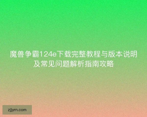 魔兽争霸124e下载完整教程与版本说明及常见问题解析指南攻略