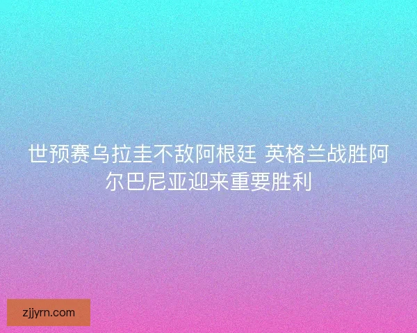世预赛乌拉圭不敌阿根廷 英格兰战胜阿尔巴尼亚迎来重要胜利 世预赛乌拉圭不敌阿根廷 英格兰战胜阿尔巴尼亚迎来重要胜利