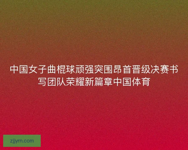 中国女子曲棍球顽强突围昂首晋级决赛书写团队荣耀新篇章中国体育 中国女子曲棍球顽强突围昂首晋级决赛书写团队荣耀新篇章中国体育